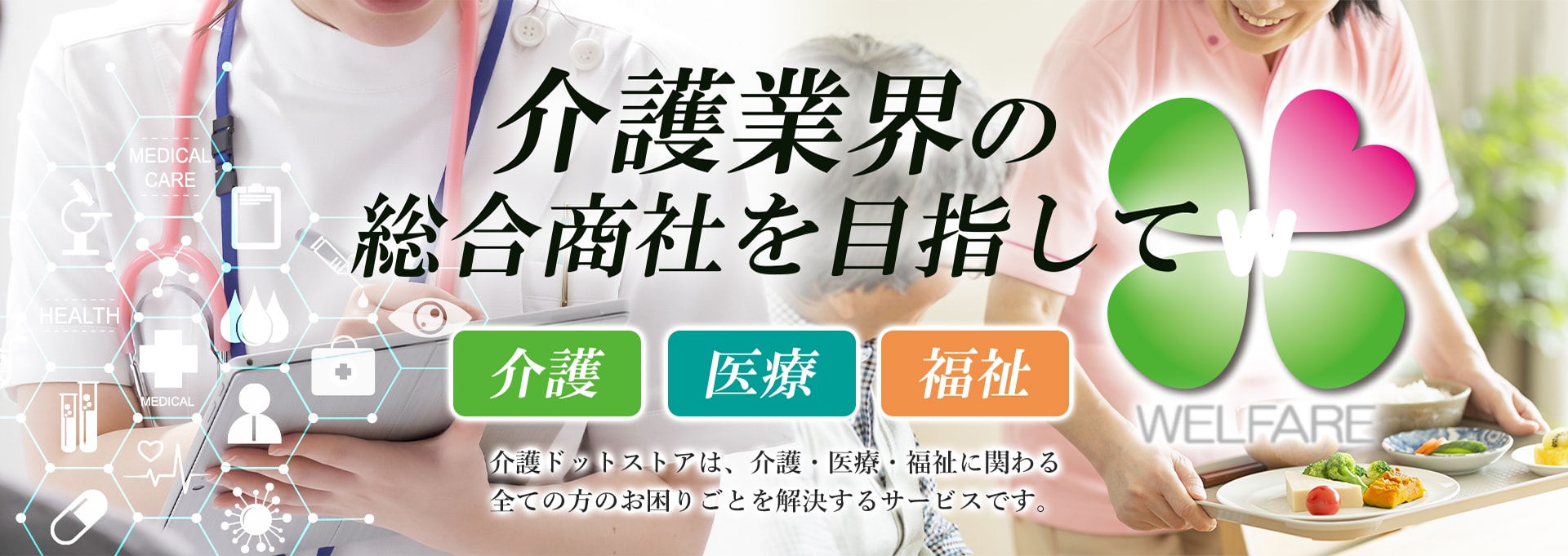 介護業界の総合商社を目指して 介護ドットストアは、介護・医療・福祉に関わる全ての方のお困りごとを解決するサービスです。